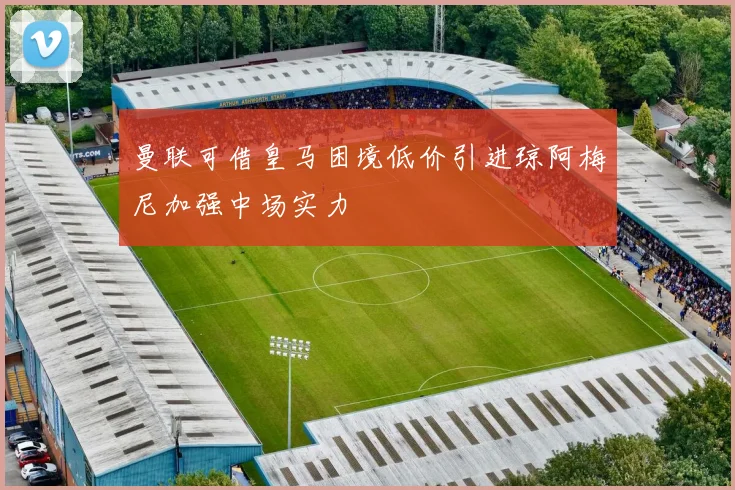 曼联可借皇马困境低价引进琼阿梅尼加强中场实力