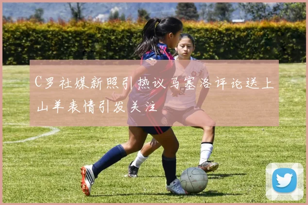 C罗社媒新照引热议马塞洛评论送上山羊表情引发关注