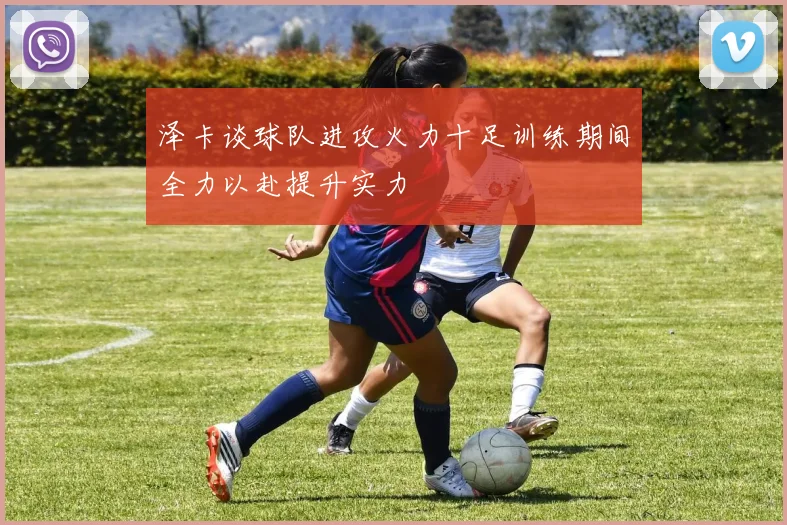 泽卡谈球队进攻火力十足训练期间全力以赴提升实力
