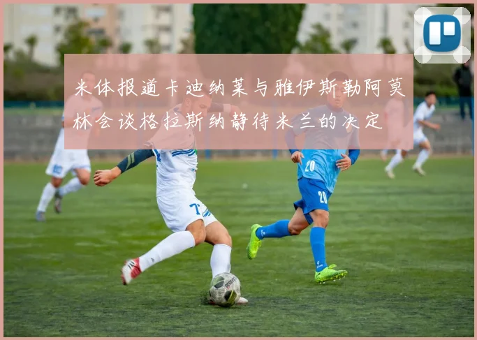 米体报道卡迪纳莱与雅伊斯勒阿莫林会谈格拉斯纳静待米兰的决定