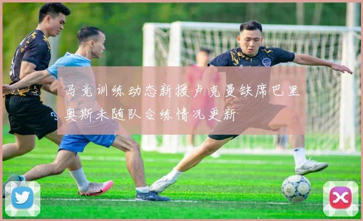 马竞训练动态新援卢克曼缺席巴里奥斯未随队合练情况更新