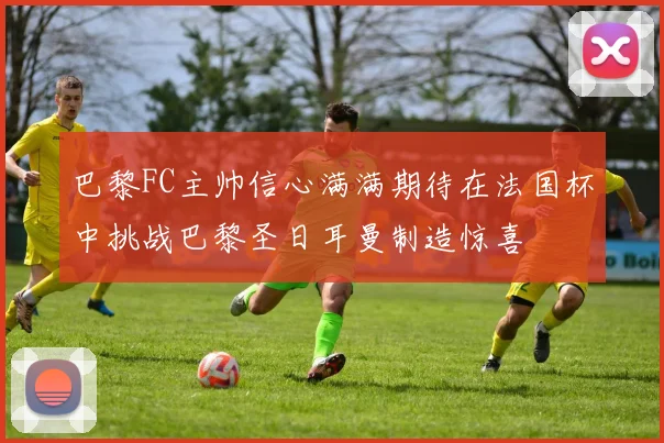 巴黎FC主帅信心满满期待在法国杯中挑战巴黎圣日耳曼制造惊喜
