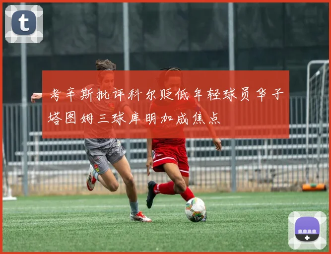 考辛斯批评科尔贬低年轻球员华子塔图姆三球库明加成焦点