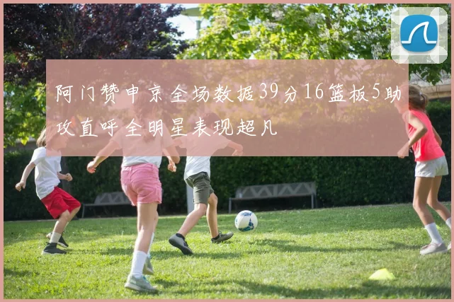 阿门赞申京全场数据39分16篮板5助攻直呼全明星表现超凡