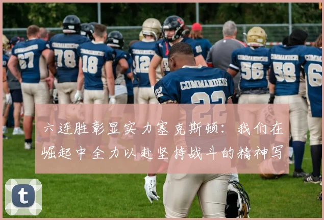 六连胜彰显实力塞克斯顿：我们在崛起中全力以赴坚持战斗的精神写照