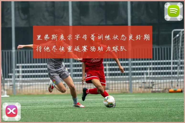 里弗斯表示字母哥训练状态良好期待他尽快重返赛场助力球队