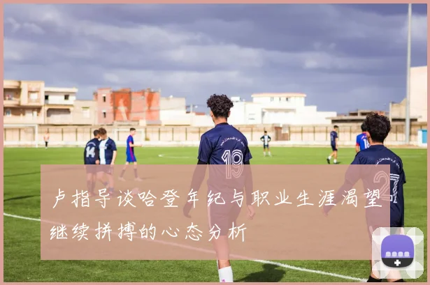 卢指导谈哈登年纪与职业生涯渴望继续拼搏的心态分析