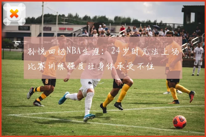 孙悦回忆NBA生涯：24岁时无法上场比赛训练强度让身体承受不住
