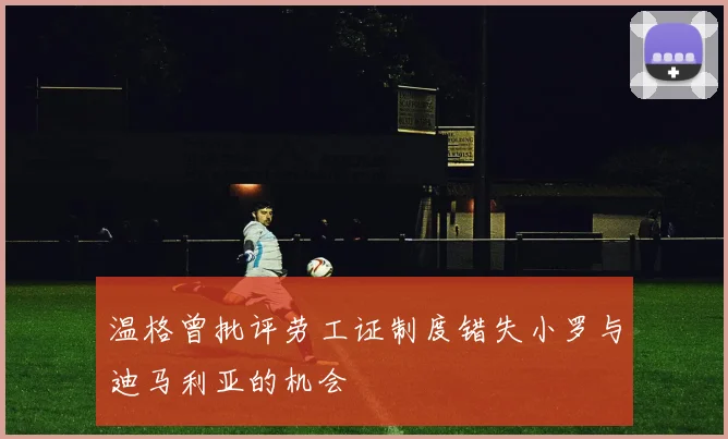 温格曾批评劳工证制度错失小罗与迪马利亚的机会
