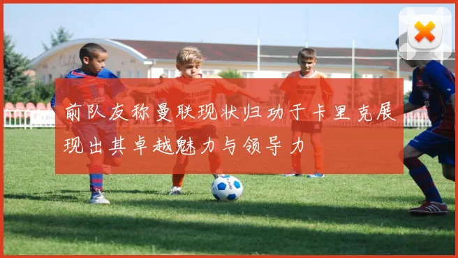 前队友称曼联现状归功于卡里克展现出其卓越魅力与领导力