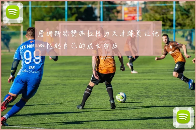 詹姆斯称赞弗拉格为天才球员让他回忆起自己的成长经历