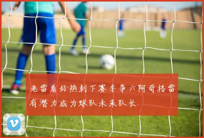 老雷看好热刺下赛季争六阿奇格雷有潜力成为球队未来队长