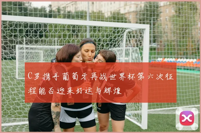 C罗携手葡萄牙再战世界杯第六次征程能否迎来好运与辉煌