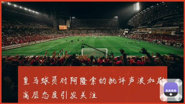 皇马球员对阿隆索的批评声浪加剧高层态度引发关注
