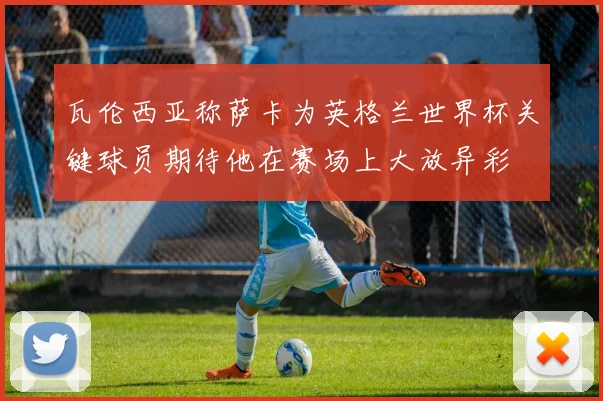 瓦伦西亚称萨卡为英格兰世界杯关键球员期待他在赛场上大放异彩