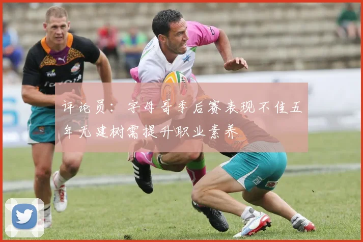 评论员：字母哥季后赛表现不佳五年无建树需提升职业素养