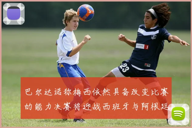 巴尔达诺称梅西依然具备改变比赛的能力决赛将迎战西班牙与阿根廷