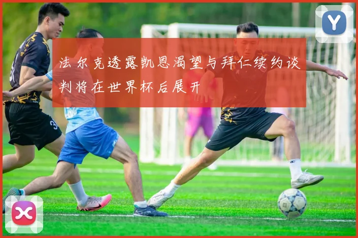 法尔克透露凯恩渴望与拜仁续约谈判将在世界杯后展开