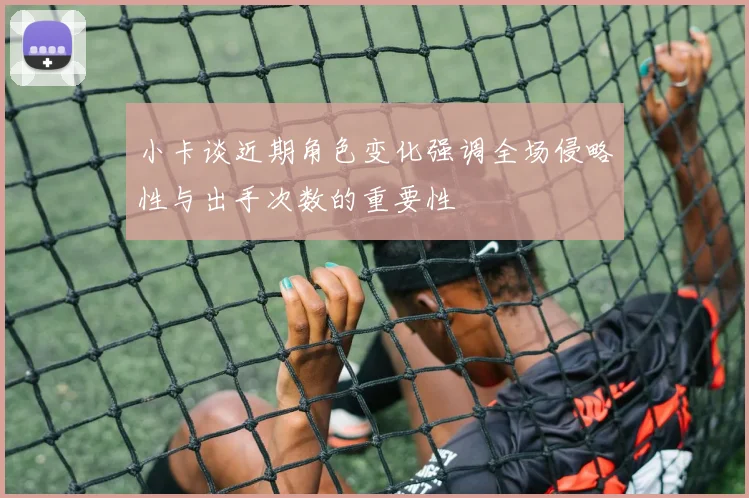 小卡谈近期角色变化强调全场侵略性与出手次数的重要性