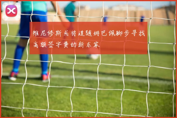 维尼修斯或将追随姆巴佩脚步寻找高额签字费的新东家