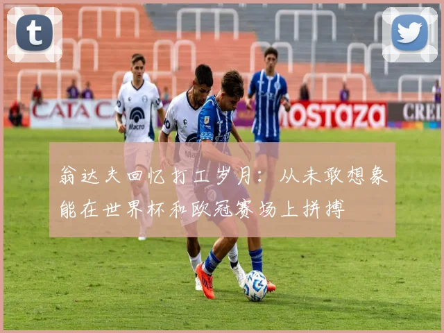翁达夫回忆打工岁月：从未敢想象能在世界杯和欧冠赛场上拼搏