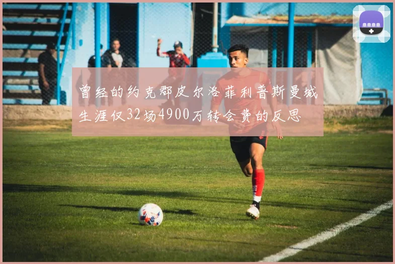 曾经的约克郡皮尔洛菲利普斯曼城生涯仅32场4900万转会费的反思