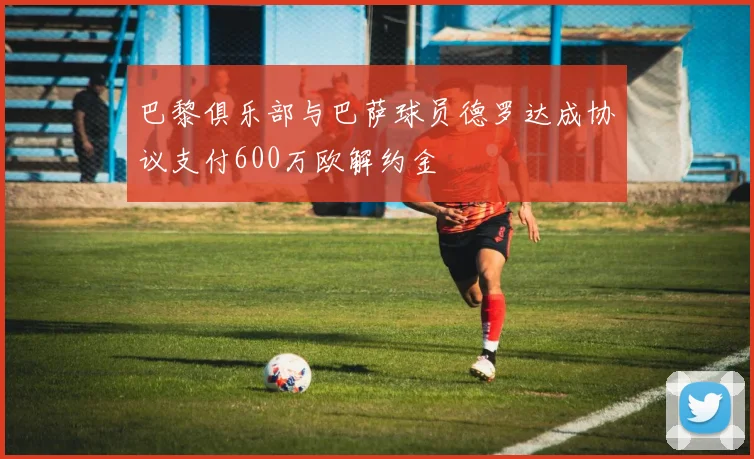 巴黎俱乐部与巴萨球员德罗达成协议支付600万欧解约金
